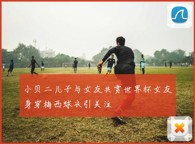 小贝二儿子与女友共赏世界杯女友身穿梅西球衣引关注
