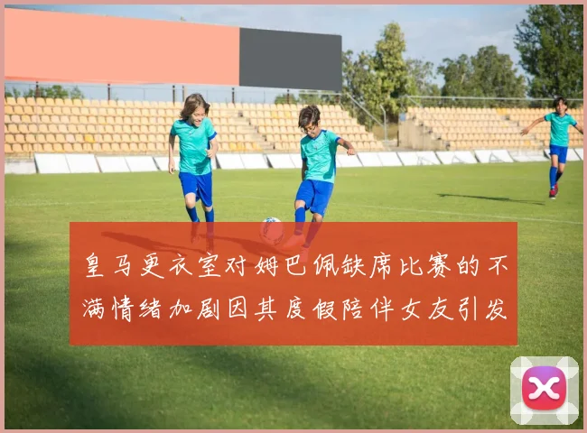 皇马更衣室对姆巴佩缺席比赛的不满情绪加剧因其度假陪伴女友引发争议