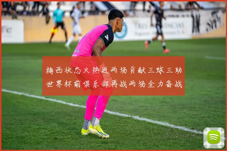 梅西状态火热近两场贡献三球三助世界杯前俱乐部再战两场全力备战大赛