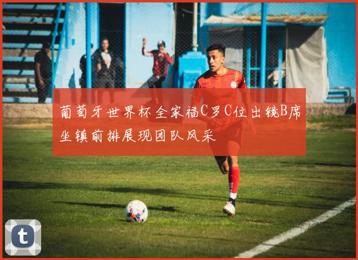 葡萄牙世界杯全家福C罗C位出镜B席坐镇前排展现团队风采