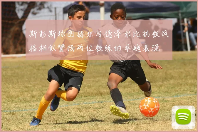 斯彭斯称图赫尔与德泽尔比执教风格相似赞扬两位教练的卓越表现