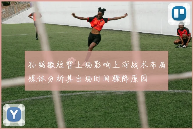 孙铭徽短暂上场影响上海战术布局媒体分析其出场时间骤降原因