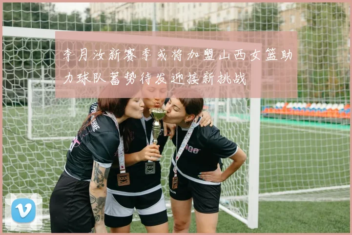 李月汝新赛季或将加盟山西女篮助力球队蓄势待发迎接新挑战