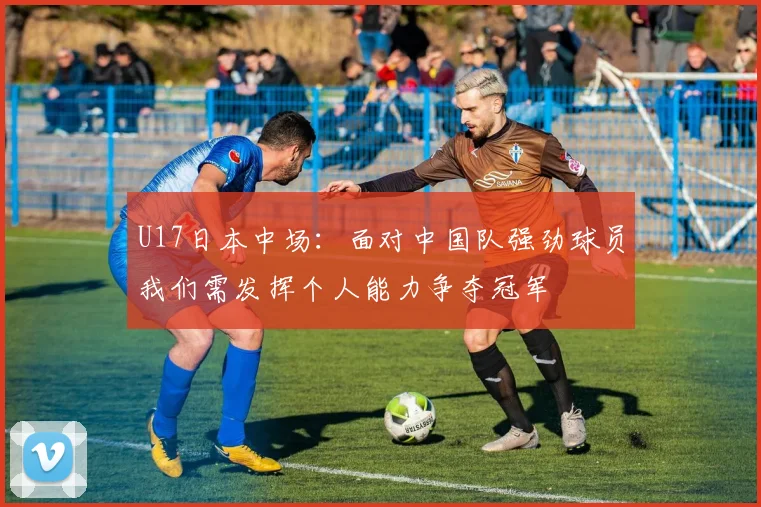U17日本中场：面对中国队强劲球员我们需发挥个人能力争夺冠军
