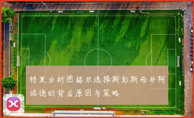 特里分析图赫尔选择斯彭斯而非阿诺德的背后原因与策略