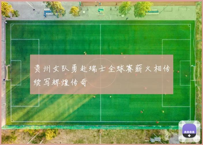 贵州女队勇赴瑞士全球赛薪火相传续写辉煌传奇