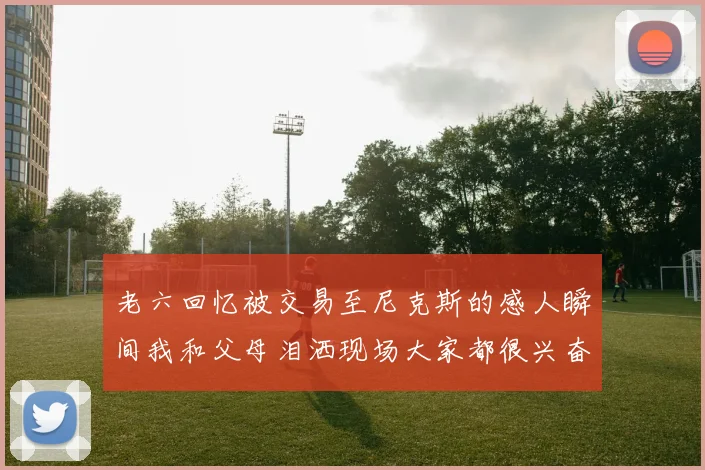 老六回忆被交易至尼克斯的感人瞬间我和父母泪洒现场大家都很兴奋