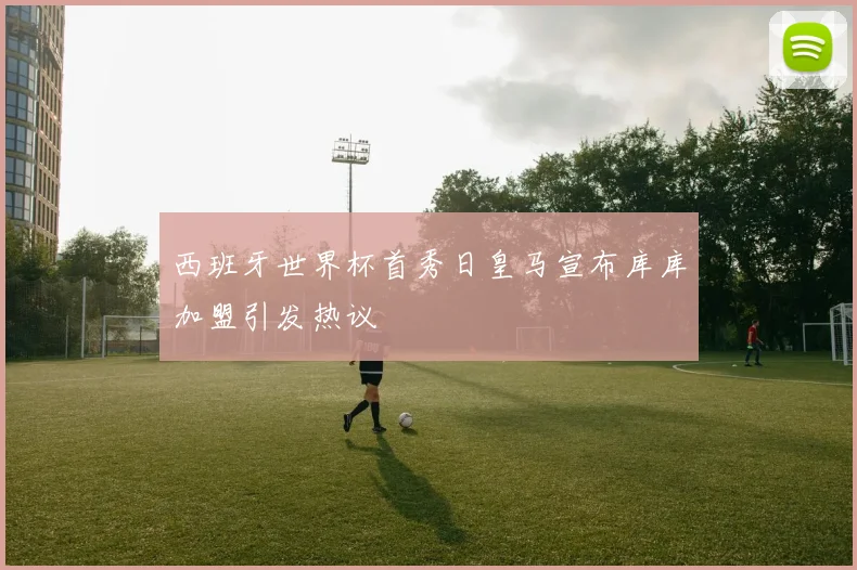 西班牙世界杯首秀日皇马宣布库库加盟引发热议